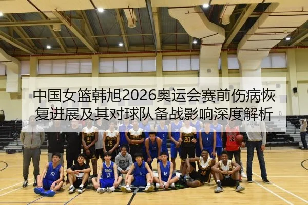 中国女篮韩旭2026奥运会赛前伤病恢复进展及其对球队备战影响深度解析