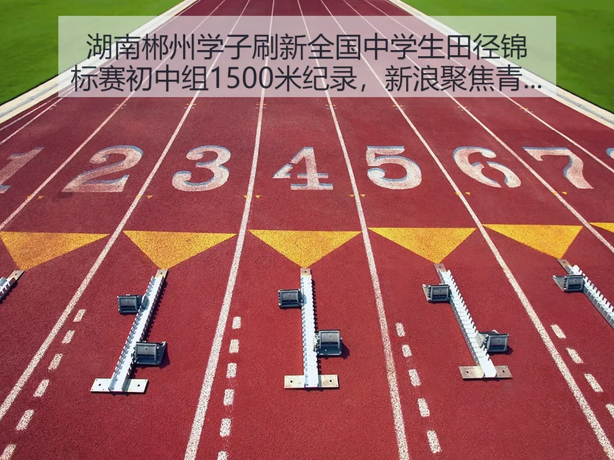 湖南郴州学子刷新全国中学生田径锦标赛初中组1500米纪录,聚焦青少年长跑新突破